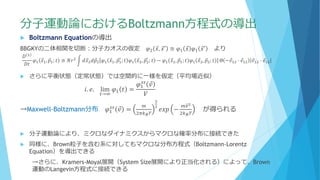 分子運動論におけるBoltzmann方程式の導出
 Boltzmann Equationの導出
BBGKYの二体相関を切断：分子カオスの仮定 𝜑2 Ԧ𝑥, Ԧ𝑥′ ≅ 𝜑1 Ԧ𝑥 𝜑1 Ԧ𝑥′ より
𝐷 1
𝐷𝑡
𝜑1 Ԧ𝑥1, Ԧ𝑝1; 𝑡 ≅ 𝑁𝑟2
න 𝑑 Ԧ𝑥2 𝑑 Ԧ𝑝2 𝜑1 Ԧ𝑥1, Ԧ𝑝1
′
; 𝑡 𝜑1 Ԧ𝑥2, Ԧ𝑝2
′
; 𝑡 − 𝜑1 Ԧ𝑥1, Ԧ𝑝1; 𝑡 𝜑1 Ԧ𝑥2, Ԧ𝑝2; 𝑡 Θ − Ԧ𝑣12 ∙ Ԧ𝑒12 Ԧ𝑣12 ∙ Ԧ𝑒12
 さらに平衡状態（定常状態）では空間的に一様を仮定（平均場近似）
𝑖. 𝑒. lim
𝑡→∞
𝜑1 𝑡 =
𝜑1
𝑠𝑠
Ԧ𝑣
𝑉
→Maxwell-Boltzmann分布 𝜑1
𝑠𝑠
Ԧ𝑣 =
𝑚
2𝜋𝑘 𝐵 𝑇
3
2
𝑒𝑥𝑝 −
𝑚𝑣2
2𝑘 𝐵 𝑇
が得られる
 分子運動論により、ミクロなダイナミクスからマクロな確率分布に接続できた
 同様に、Brown粒子を含む系に対してもマクロな分布方程式（Boltzmann-Lorentz
Equation）を導出できる
→さらに、Kramers-Moyal展開（System Size展開により正当化される）によって、Brown
運動のLangevin方程式に接続できる
 