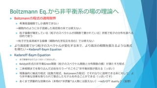Boltzmann Eq.から非平衡系の場の理論へ
 Boltzmann方程式の適用限界
 希薄高温極限でしか適用できない
→細胞内のように分子混雑した高密度の系では使えない
 粒子描像が確定している（粒子のスペクトルがδ関数で書かれている）状態で粒子の分布を調べる
目的で使う
→粒子が生成消滅する描像（細胞内化学反応を含む）では使えない
 より高密度でかつ粒子のスペクトルが変化する系で、より高次の相関を扱えるような表式
を得たい＝Kadanoff-Baym Equation
 Kadanoff-Baym Equation
 まだ勉強中なのでよく分かってませんが…
 Keldysh形式の非平衡Green関数（粒子のスペクトル関数と分布関数の積）が満たす方程式
 二体相関までを取り込んだ近似を行う→“そこそこ”非平衡状態が扱える（っぽい）
 現象論的に輸送方程式（拡散方程式、Boltzmann方程式）でそれなりに説明できる系に対して、よ
り非平衡な効果を取り入れて整合したモデルを作ることができる（っぽいです）
 あくまで摂動的な効果のみ（本物の“非摂動”は人類には扱えない）→AdS/CFT duality？（妄想）
 