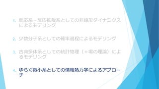 1. 反応系・反応拡散系としての非線形ダイナミクス
によるモデリング
2. 少数分子系としての確率過程によるモデリング
3. 古典多体系としての統計物理（＋場の理論）によ
るモデリング
4. ゆらぐ微小系としての情報熱力学によるアプロー
チ
 