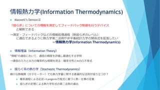 情報熱力学(Information Thermodynamics)
 Maxwell’s Demonは
「揺らぎ」についての情報を測定してフィードバック制御を行うデバイス
と解釈できる
→測定・フィードバックなどの情報処理過程（熱揺らぎのレベル）
に適応できるように熱力学第二法則や非平衡統計力学の関係式を拡張したい
＝情報熱力学(Information Thermodynamics)
 情報理論（Information Theory）
“情報”の通信において、通信の精度を評価し最適化する学問
→通信の入力と出力の確率的な相関を見る：確率分布とInの凸不等式
 揺らぐ系の熱力学（Stochastic Thermodynamics）
微小な熱機関（分子モーター）でも熱力学量に関する普遍的な法則が成り立つか？
 確率過程による記述→Langevin方程式に基づく熱・仕事の定義
 揺らぎの定理による熱力学形式の第二法則の導出
 