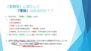 「生物学」に果たして
「理論」はあるのか？？
 そもそも、「生物」「生命」とは？
→ 一般的な定義は
①自己複製能力
②代謝（エネルギー変換）能力
③自己と外界の明確な区別：「細胞膜」の存在
④恒常性（ホメオスタシス）の維持：外界の変化に対する適応
→ 高い安定性（頑健性）と“いい感じ”の可塑性（適応性）を両立
 多数の要素が有機的に相互作用しながら様々な階層を作り出している
遺伝子・タンパク質⇔細胞⇔組織⇔器官⇔個体⇔個体群⇔生態系
今回はこのあたりに着目していきましょう！
 