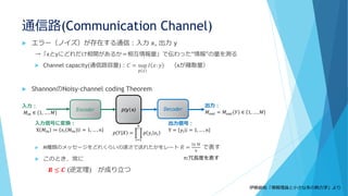 通信路(Communication Channel)
 エラー（ノイズ）が存在する通信：入力 x, 出力 y
→「xとyにどれだけ相関があるか＝相互情報量」で伝わった“情報”の量を測る
 Channel capacity(通信路容量)：𝐶 = sup
𝑝 𝑥
𝐼 𝑥: 𝑦 （xが離散量）
 ShannonのNoisy-channel coding Theorem
 M種類のメッセージをどれくらいの速さで送れたかをレート 𝑅 =
ln 𝑀
𝑛
で表す
 このとき、常に
𝑹 ≤ 𝑪 (逆定理) が成り立つ
Encoder Decoder
入力：
𝑀𝑖𝑛 ∈ 1, … , 𝑀
入力信号に変換：
X 𝑀𝑖𝑛 ≔ 𝑥𝑖 𝑀𝑖𝑛 𝑖 = 1, … , 𝑛
出力信号：
Y = 𝑦𝑖 𝑖 = 1, … , 𝑛
出力：
𝑀 𝑜𝑢𝑡 = 𝑀 𝑜𝑢𝑡 𝑌 ∈ 1, … , 𝑀p(y|x)
𝑝 𝑌|𝑋 = ෑ
𝑖=1
𝑛
𝑝 𝑦𝑖 𝑥𝑖
伊藤創佑「情報理論と小さな系の熱力学」より
n:冗長度を表す
 