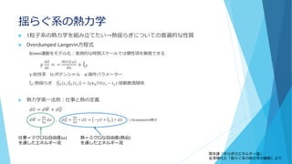 揺らぐ系の熱力学
 1粒子系の熱力学を組み立てたい→熱揺らぎについての普遍的な性質
 Overdumped Langevin方程式
Brown運動をモデル化：実測的な時間スケールでは慣性項を無視できる
𝛾
𝑑 ො𝑥
𝑑𝑡
= −
𝜕𝑈 ො𝑥;𝑎
𝜕𝑥
+ መξ 𝑇
γ:粘性率 U:ポテンシャル a:操作パラメーター
መξ 𝑇:熱揺らぎ መξ 𝑇 𝑡1
መξ 𝑇 𝑡2 = 2𝛾𝑘 𝐵 𝑇𝛿 𝑡1 − 𝑡2 :揺動散逸関係
 熱力学第一法則：仕事と熱の定義
𝑑𝑈 = 𝑑 ෡𝑊 + 𝑑 ෠𝑄
𝑑 ෡𝑊 =
𝜕𝑈
𝜕𝑎
𝑑𝑎 , 𝑑 ෠𝑄 =
𝜕𝑈
𝜕 ො𝑥
○ 𝑑 ො𝑥 = −𝛾 ො𝑣 + መξ 𝑇 ○ 𝑑 ො𝑥 ○:Stratonovich積分
仕事＝マクロな自由度(𝑎)
を通したエネルギー流
熱＝ミクロな自由度(熱浴)
を通したエネルギー流
関本謙「ゆらぎのエネルギー論」
金澤輝代士「揺らぐ系の熱力学の基礎」より
 