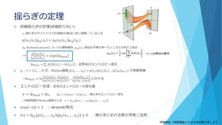 揺らぎの定理
 詳細揺らぎの定理(詳細釣り合い)
𝑥𝑡:微小系のダイナミクスが(複数の)熱浴に弱く接触しているとき
𝑝 𝑥 𝑡′ 𝑥 𝑡 𝑝 𝑒𝑞 𝑧𝑡 = 𝑝 𝐵 𝑥 𝑡 𝑥 𝑡′ 𝑝 𝑒𝑞 𝑧𝑡′
𝑝 𝐵: Backward processについての遷移確率, 𝑝 𝑒𝑞 𝑧𝑡 :熱浴の平衡分布←カノニカル分布だと仮定
→
𝑝 𝑥 𝑡′ 𝑥 𝑡
𝑝 𝐵 𝑥 𝑡 𝑥 𝑡′
= 𝑒𝑥𝑝 ∆𝑠 𝑏𝑎𝑡ℎ
∆𝑠 𝑏𝑎𝑡ℎ = σ𝑖 𝛽𝑖 𝐻𝑖 𝑧𝑡 − 𝐻𝑖 𝑧𝑡′ ：全熱浴のエントロピー変化
 𝑥𝑡：𝑡 = 1,2, … , 𝑁 が、Markov過程 𝑝 𝑥1, … , 𝑥 𝑛 = 𝑝 𝑥1 𝑝 𝑥2 𝑥1 … 𝑝 𝑥 𝑁 𝑥 𝑁−1 で時間発展
→∆𝑠 𝑏𝑎𝑡ℎ ≔ ln
𝑝 𝑥2 𝑥1
𝑝 𝐵 𝑥1 𝑥2
𝑝 𝑥3 𝑥2
𝑝 𝐵 𝑥2 𝑥3
…
𝑝 𝑥 𝑁 𝑥 𝑁−1
𝑝 𝐵 𝑥 𝑁−1 𝑥 𝑁
とかける
 エントロピー生成：全系のエントロピーの変化量
𝜎 ≔ ∆𝑠 𝑏𝑎𝑡ℎ + ∆𝑠 𝑥 ∆𝑠 𝑥 = ln 𝑝 𝑥𝑡 − ln 𝑝 𝑥𝑡′ ：微小系のエントロピー変化
→時間発展がMarkov過程のとき 𝜎 = 𝑑 𝐾𝐿 𝑝 𝑥1, … , 𝑥 𝑛 ||𝑝 𝐵 𝑥1, … , 𝑥 𝑛
 𝑒𝑥𝑝 −𝜎 = 1 ：Jarzynski等式
 𝜎 = 𝐷 𝐾𝐿 𝑝 𝑥1, … , 𝑥 𝑛 ||𝑝 𝐵 𝑥1, … , 𝑥 𝑛 ≥ 0 ：微小系における熱力学第二法則
𝑝 𝑒𝑞 𝑧𝑡 =
1
𝑍
𝑒𝑥𝑝 ෍
𝑖
𝛽𝑖 𝐻𝑖 𝑧𝑡 i:1~nは熱浴の番号
伊藤創佑「情報理論と小さな系の熱力学」より
 