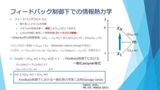 フィードバック制御下での情報熱力学
 フィードバックプロトコル
 微小系𝑥とメモリ𝑚を用意
 メモリ𝑚の状態は単一：測定により𝑥1に応じて決まる
 𝑥𝑡は𝑚の状態に依存して時間発展(フィードバック制御)
→非Markov的な時間発展：𝑝 𝑥1, … , 𝑥 𝑁, 𝑚 = 𝑝 𝑥1 𝑝 𝑥2 𝑥1, 𝑚 … 𝑝 𝑥 𝑁 𝑥 𝑁−1, 𝑚
→エントロピー生成𝜎 = ∆𝑠 𝑏𝑎𝑡ℎ + ∆𝑠 𝑥 はStochastic relative entropyではない
→しかし、𝜎 − 𝑖 𝑥 𝑁: 𝑚 + 𝑖 𝑥1: 𝑚 = 𝑑 𝐾𝐿 𝑝 𝑥1, … , 𝑥 𝑛, 𝑚 ||𝑝 𝐵 𝑥1, … , 𝑥 𝑛, 𝑚 が成り立つ
 𝑒𝑥𝑝 𝜎 − 𝑖 𝑥 𝑁: 𝑚 + 𝑖 𝑥1: 𝑚 = 1 ：Feedback制御下における
𝑑 𝐾𝐿 𝑝||𝑝 𝐵 = 𝐷 𝐾𝐿 𝑝||𝑝 𝐵 ≥ 0
𝑖 𝑥𝑡: 𝑚 = 𝐼 𝑥𝑡: 𝑚 より
 𝜎 ≥ 𝐼 𝑥 𝑁: 𝑚 − 𝐼 𝑥1: 𝑚
：Feedback制御下における一般化熱力学第二法則(Sawaga-Ueda)
𝑥 𝑁
𝑥1
𝑡
𝑁
1
𝑚
𝐼 𝑥1: 𝑚
𝐼 𝑥 𝑁: 𝑚
一般化Jarzynski等式
Sagawa, Ueda,.
PRL 109, 1806022 (2012)
 