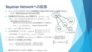 Bayesian Networkへの拡張
 フィードバックプロトコルでは時間遅れや相互作用する系には適用できない
→より一般的なBayesian Networkの導入
 同時確率分布をChain ruleで展開する ሚ𝐴 ≔ 𝑎1, … , 𝑎 𝑁
𝑝 𝑎1, … , 𝑎 𝑁 = 𝑝 𝑎1 𝑝 𝑎2 𝑎1 𝑝 𝑎3 𝑎2, 𝑎1 … 𝑝 𝑎 𝑁 𝑎 𝑁−1, … , 𝑎1
→確率変数間の依存関係を陽に表して
“条件付き”をどこまで減らせるかを有向非循環グラフで表現する
𝑝 𝑎 𝑡 𝑎 𝑡−1, … , 𝑎1 = 𝑝 𝑎 𝑡 𝑝𝑎 𝑎 𝑡 ：Bayesian Networkの定義
 𝑝 𝑎1, … , 𝑎 𝑁 = ς 𝑡=1
𝑁
𝑝 𝑎 𝑡 𝑝𝑎 𝑎 𝑡
 小さな“部分系”： ෨𝑋 ≔ 𝑥1, … , 𝑥 𝑀 ⊆ ሚ𝐴
とそれ以外： ሚ𝐶 ≔ ሚ𝐴 ∖ ෨𝑋 ≔ 𝑐1, … , 𝑐 𝑁−𝑀 に分ける
 𝑥 𝑘から 𝑥 𝑘+1への時間発展：𝑝 𝑥 𝑘+1 𝑝𝑎 𝑥 𝑘+1 →熱浴のエントロピー変化：
 部分系 ෨𝑋 での詳細揺らぎの定理は
∆𝑠 𝑏𝑎𝑡ℎ ≔ ln
𝑝 𝑥2 𝑥1, ෨𝐵2
𝑝 𝐵 𝑥1 𝑥2, ෨𝐵2
𝑝 𝑥3 𝑥2, ෨𝐵3
𝑝 𝐵 𝑥2 𝑥3, ෨𝐵3
…
𝑝 𝑥 𝑀 𝑥 𝑀−1, ෨𝐵 𝑀
𝑝 𝐵 𝑥 𝑀−1 𝑥 𝑀, ෨𝐵 𝑀
 部分系 ෨𝑋 のエントロピー生成は 𝜎 = ∆𝑠 𝑏𝑎𝑡ℎ + ∆𝑠 𝑥
𝑎 𝑡
𝑎 𝑡3
𝑎 𝑡2
𝑎 𝑡1
parents
𝑝𝑎 𝑎 𝑡
𝑡 > 𝑡1, 𝑡2, 𝑡3
ቐ
𝑥 𝑘′ ∈ 𝑝𝑎 𝑥 𝑘 𝑘′
= 𝑘 − 1
𝑥 𝑘′ ∉ 𝑝𝑎 𝑥 𝑘 𝑘′
≠ 𝑘 − 1
ln
𝑝 𝑥 𝑘+1 𝑥 𝑘, ෨𝐵 𝑘+1
𝑝 𝐵 𝑥 𝑘 𝑥 𝑘+1, ෨𝐵 𝑘+1
෨𝐵 𝑘+1 ≔ 𝑝𝑎 𝑥 𝑘+1 ∖ 𝑥 𝑘
 
