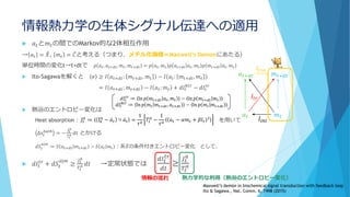 情報熱力学の生体シグナル伝達への適用
 𝑎 𝑡と𝑚 𝑡の間でのMarkov的な2体相互作用
→ 𝑎 𝑡 = ෨𝑋, 𝑚 𝑡 = ሚ𝐶と考える（つまり、メチル化機構＝Maxwell’s Demonにあたる）
単位時間の変化t→t+dtで 𝑝 𝑎 𝑡, 𝑎 𝑡+𝑑𝑡, 𝑚 𝑡, 𝑚 𝑡+𝑑𝑡 = 𝑝 𝑎 𝑡, 𝑚 𝑡 𝑝 𝑎 𝑡+𝑑𝑡 𝑎 𝑡, 𝑚 𝑡 𝑝 𝑚 𝑡+𝑑𝑡 𝑎 𝑡, 𝑚 𝑡
 Ito-Sagawaを解くと 𝜎 ≥ 𝐼 𝑎 𝑡+𝑑𝑡: 𝑚 𝑡+𝑑𝑡, 𝑚 𝑡 − 𝐼 𝑎 𝑡: 𝑚 𝑡+𝑑𝑡, 𝑚 𝑡
= 𝐼 𝑎 𝑡+𝑑𝑡: 𝑚 𝑡+𝑑𝑡 − 𝐼 𝑎 𝑡: 𝑚 𝑡 + 𝑑𝐼𝑡
𝐵𝑡𝑟
− 𝑑𝐼𝑡
𝑡𝑟
 熱浴のエントロピー変化は
Heat absorption： を用いて
∆𝑠𝑡
𝑏𝑎𝑡ℎ
= −
𝐽𝑡
𝑎
𝑇𝑡
𝑎 𝑑𝑡 とかける
𝑑𝑆𝑡
𝑎|𝑚
≔ 𝑆 𝑎 𝑡+𝑑𝑡 𝑚 𝑡+𝑑𝑡 − 𝑆 𝑎 𝑡 𝑚 𝑡 ：系 ෨𝑋の条件付きエントロピー変化 として、
 𝑑𝐼𝑡
𝑡𝑟
+ 𝑑𝑆𝑡
𝑎|𝑚
≥
𝐽𝑡
𝑎
𝑇𝑡
𝑎 𝑑𝑡 →定常状態では
𝑑𝐼𝑡
𝑡𝑟
𝑑𝑡
≥
𝐽𝑡
𝑎
𝑇𝑡
𝑎
𝑎 𝑡+𝑑𝑡
𝑎 𝑡
𝑚 𝑡+𝑑𝑡
𝑚 𝑡
𝐼𝑖𝑛𝑖
𝐼𝑡𝑟
𝐼𝑓𝑖𝑛
𝑑𝐼𝑡
𝑡𝑟
≔ ln 𝑝 𝑚 𝑡+𝑑𝑡 𝑎 𝑡, 𝑚 𝑡 − ln 𝑝 𝑚 𝑡+𝑑𝑡 𝑚 𝑡
𝑑𝐼𝑡
𝐵𝑡𝑟
≔ ln 𝑝 𝑚 𝑡 𝑚 𝑡+𝑑𝑡, 𝑎 𝑡+𝑑𝑡 − ln 𝑝 𝑚 𝑡 𝑚 𝑡+𝑑𝑡
𝐽𝑡
𝑎
≔ ξ 𝑡
𝑎
− ሶ𝑎 𝑡 ○ ሶ𝑎 𝑡 =
1
𝜏 𝑎
𝑇𝑡
𝑎
−
1
𝜏 𝑎
𝑎 𝑡 − 𝛼𝑚 𝑡 + 𝛽𝑙 𝑡
2
情報の流れ 熱力学的な利得（熱浴のエントロピー変化）
Maxwell’s demon in biochemical signal transduction with feedback loop
Ito & Sagawa., Nat. Comm. 6, 7498 (2015)
 