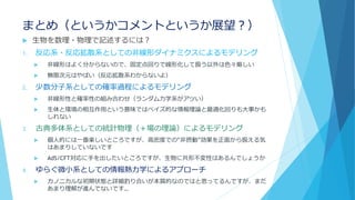 まとめ（というかコメントというか展望？）
 生物を数理・物理で記述するには？
1. 反応系・反応拡散系としての非線形ダイナミクスによるモデリング
 非線形はよく分からないので、固定点回りで線形化して扱う以外は色々厳しい
 無限次元はやばい（反応拡散系わからないよ）
2. 少数分子系としての確率過程によるモデリング
 非線形性と確率性の組み合わせ（ランダム力学系がアツい）
 生体と環境の相互作用という意味ではベイズ的な情報理論と最適化回りも大事かも
しれない
3. 古典多体系としての統計物理（＋場の理論）によるモデリング
 個人的には一番楽しいところですが、高密度での“非摂動”効果を正面から扱える気
はあまりしていないです
 AdS/CFT対応に手を出したいところですが、生物に共形不変性はあるんでしょうか
4. ゆらぐ微小系としての情報熱力学によるアプローチ
 カノニカルな初期状態と詳細釣り合いが本質的なのではと思ってるんですが、まだ
あまり理解が進んでないです…
 
