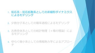 1. 反応系・反応拡散系としての非線形ダイナミクス
によるモデリング
2. 少数分子系としての確率過程によるモデリング
3. 古典多体系としての統計物理（＋場の理論）によ
るモデリング
4. ゆらぐ微小系としての情報熱力学によるアプロー
チ
 