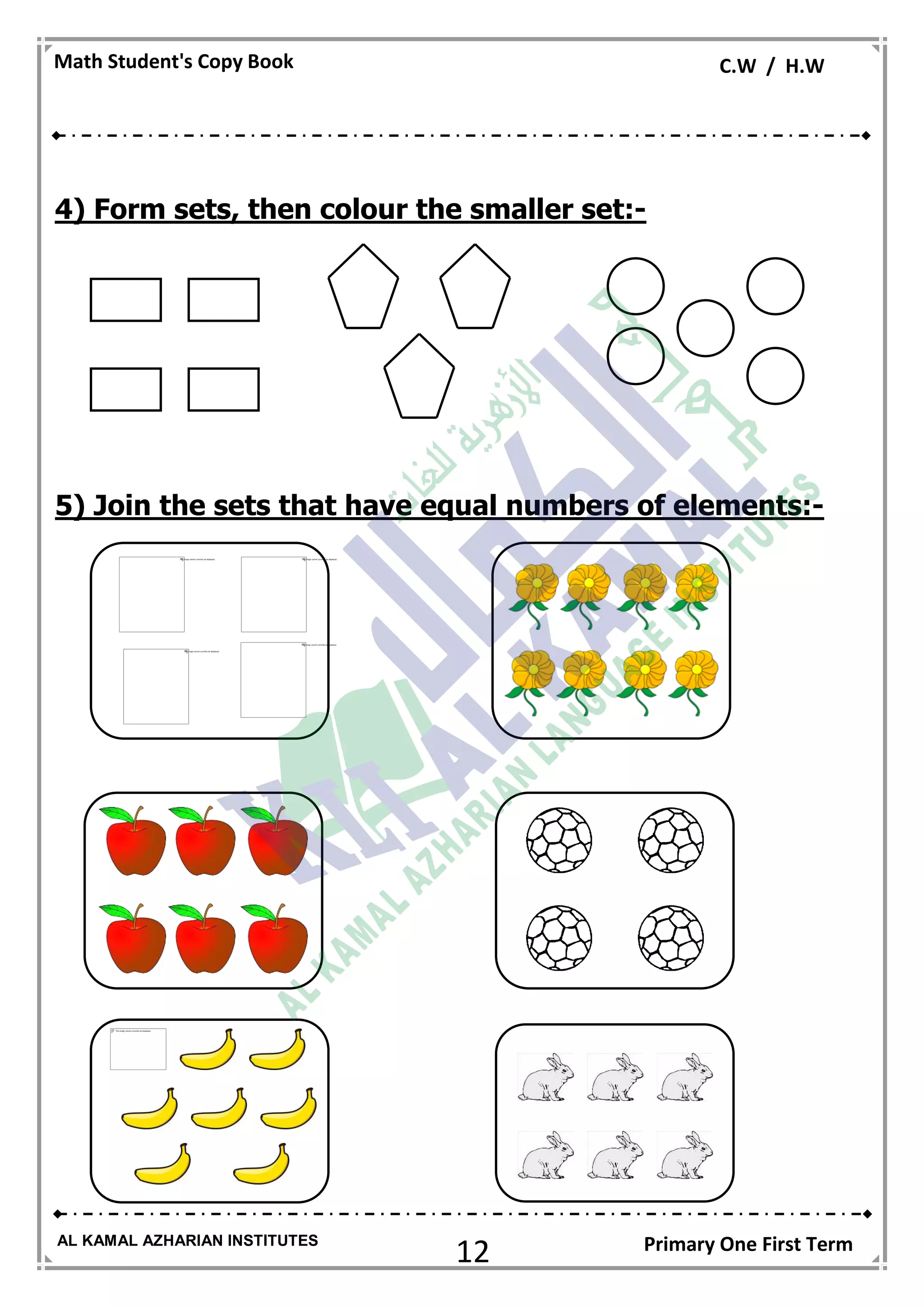 12
Math Student's Copy Book C.W / H.W
AL KAMAL AZHARIAN INSTITUTES Primary One First Term
4) Form sets, then colour the smaller set:-
5) Join the sets that have equal numbers of elements:-
 