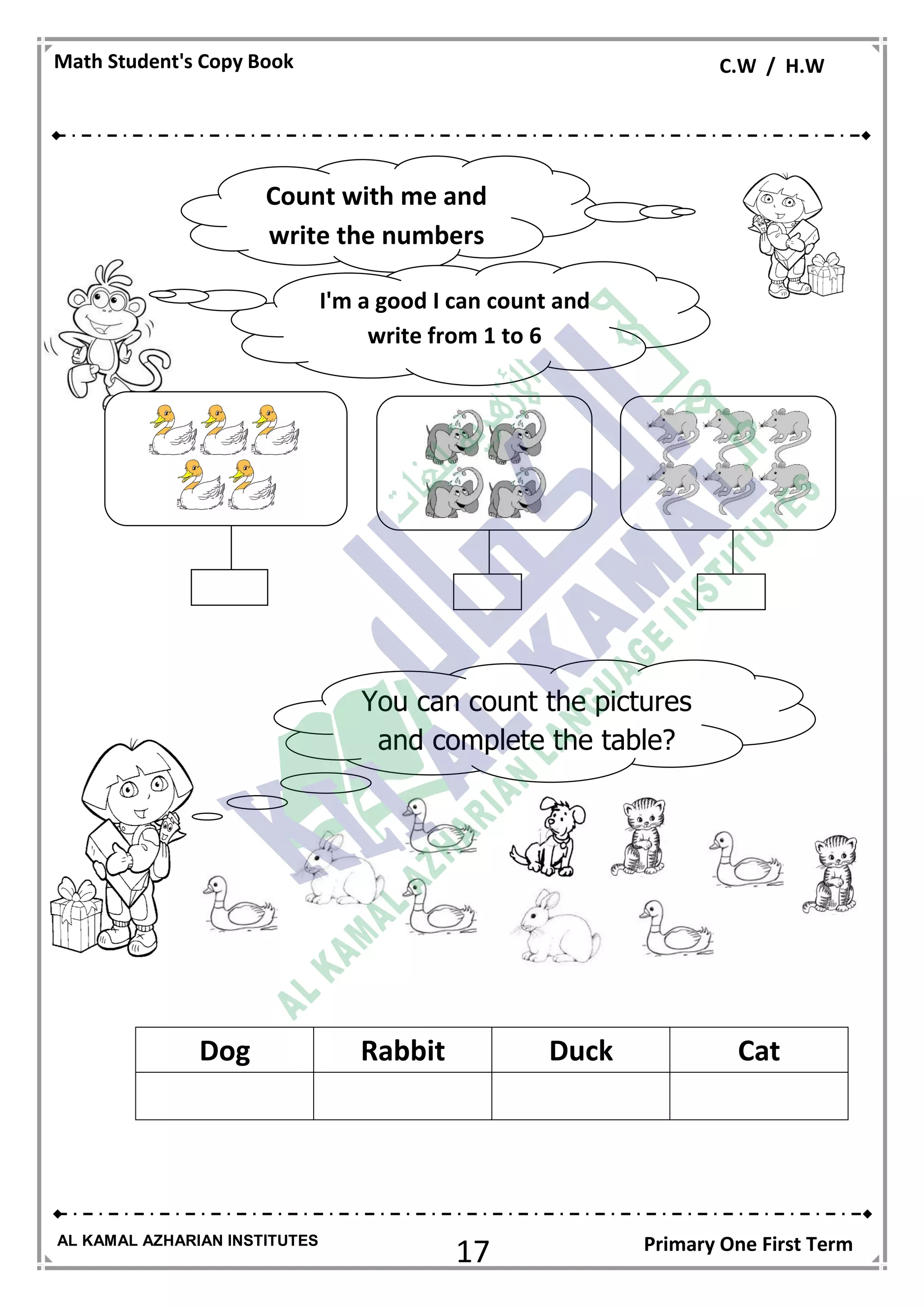 17
Math Student's Copy Book C.W / H.W
AL KAMAL AZHARIAN INSTITUTES Primary One First Term
CatDuckRabbitDog
Count with me and
write the numbers
I'm a good I can count and
write from 1 to 6
You can count the pictures
and complete the table?
 
