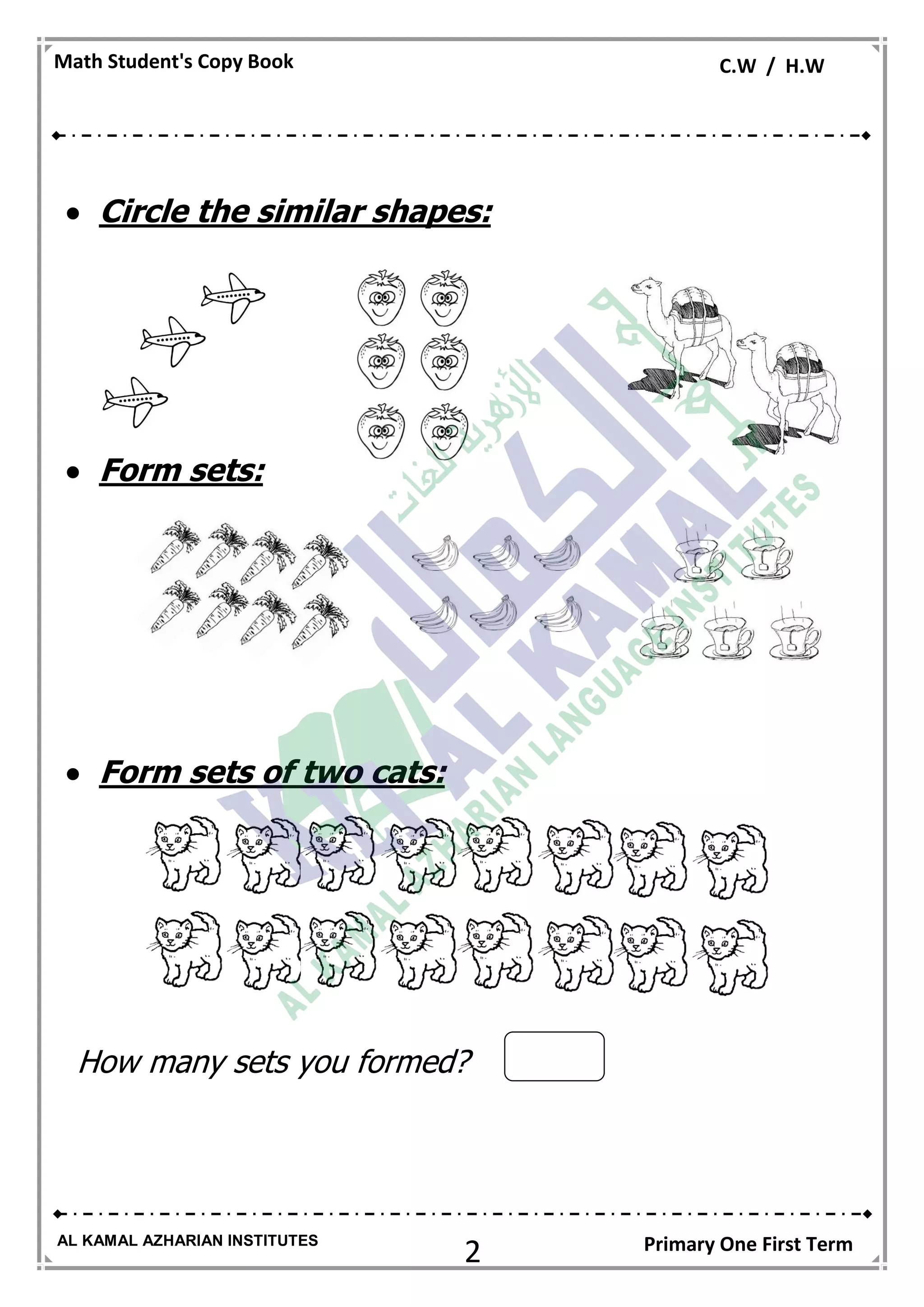 2
Math Student's Copy Book C.W / H.W
AL KAMAL AZHARIAN INSTITUTES Primary One First Term
 Circle the similar shapes:
 Form sets:
 Form sets of two cats:
How many sets you formed?
 