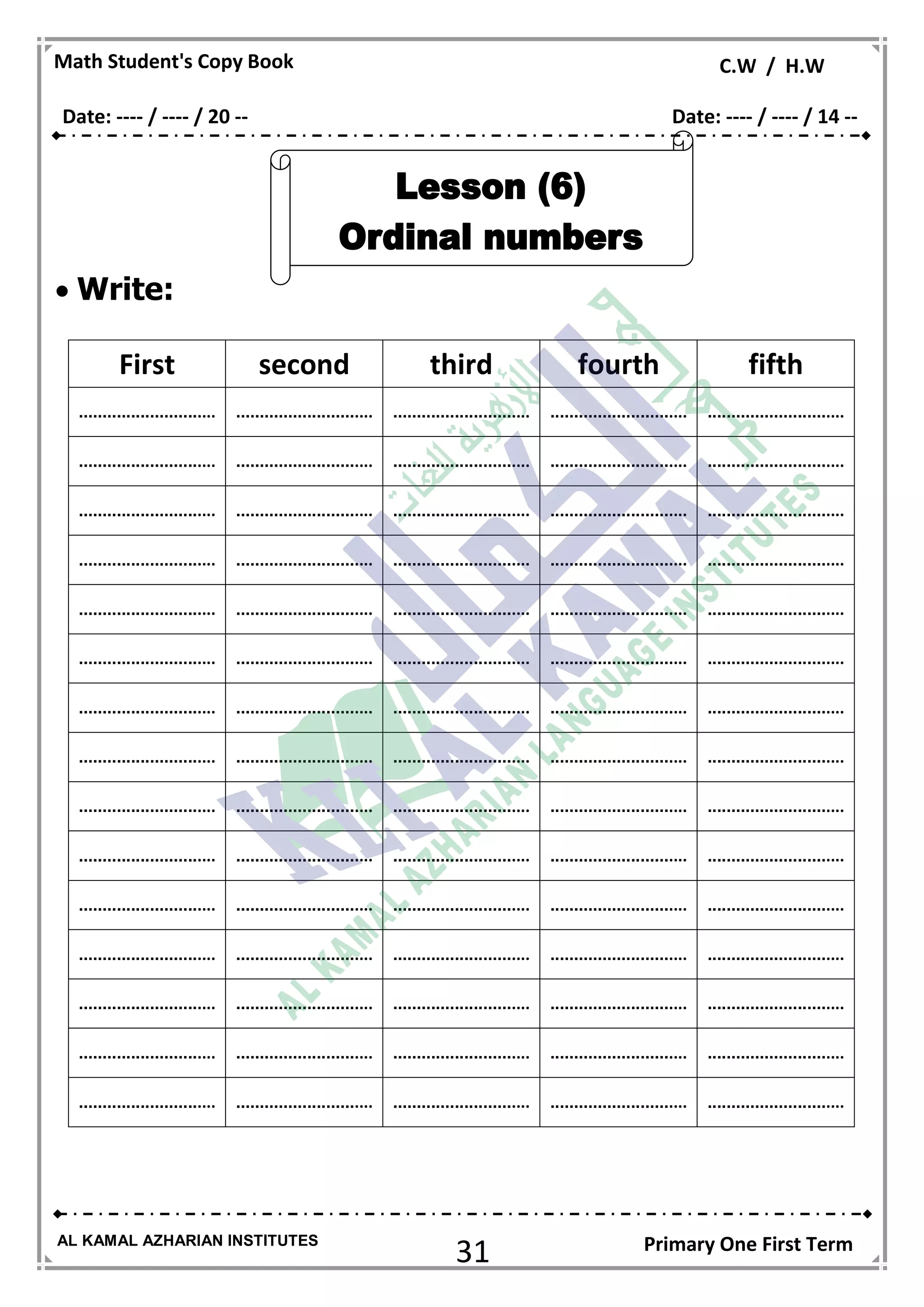 31
Math Student's Copy Book C.W / H.W
AL KAMAL AZHARIAN INSTITUTES Primary One First Term
 Write:
First second third fourth fifth
......................... .... ......................... .... ......................... .... ......................... .... ......................... ....
......................... .... ......................... .... ......................... .... ......................... .... ......................... ....
......................... .... ......................... .... ......................... .... ......................... .... ......................... ....
......................... .... ......................... .... ......................... .... ......................... .... ......................... ....
......................... .... ......................... .... ......................... .... ......................... .... ......................... ....
......................... .... ......................... .... ......................... .... ......................... .... ......................... ....
......................... .... ......................... .... ......................... .... ......................... .... ......................... ....
......................... .... ......................... .... ......................... .... ......................... .... ......................... ....
......................... .... ......................... .... ......................... .... ......................... .... ......................... ....
......................... .... ......................... .... ......................... .... ......................... .... ......................... ....
......................... .... ......................... .... ......................... .... ......................... .... ......................... ....
......................... .... ......................... .... ......................... .... ......................... .... ......................... ....
......................... .... ......................... .... ......................... .... ......................... .... ......................... ....
......................... .... ......................... .... ......................... .... ......................... .... ......................... ....
......................... .... ......................... .... ......................... .... ......................... .... ......................... ....
Date: ---- / ---- / 20 -- Date: ---- / ---- / 14 --
 