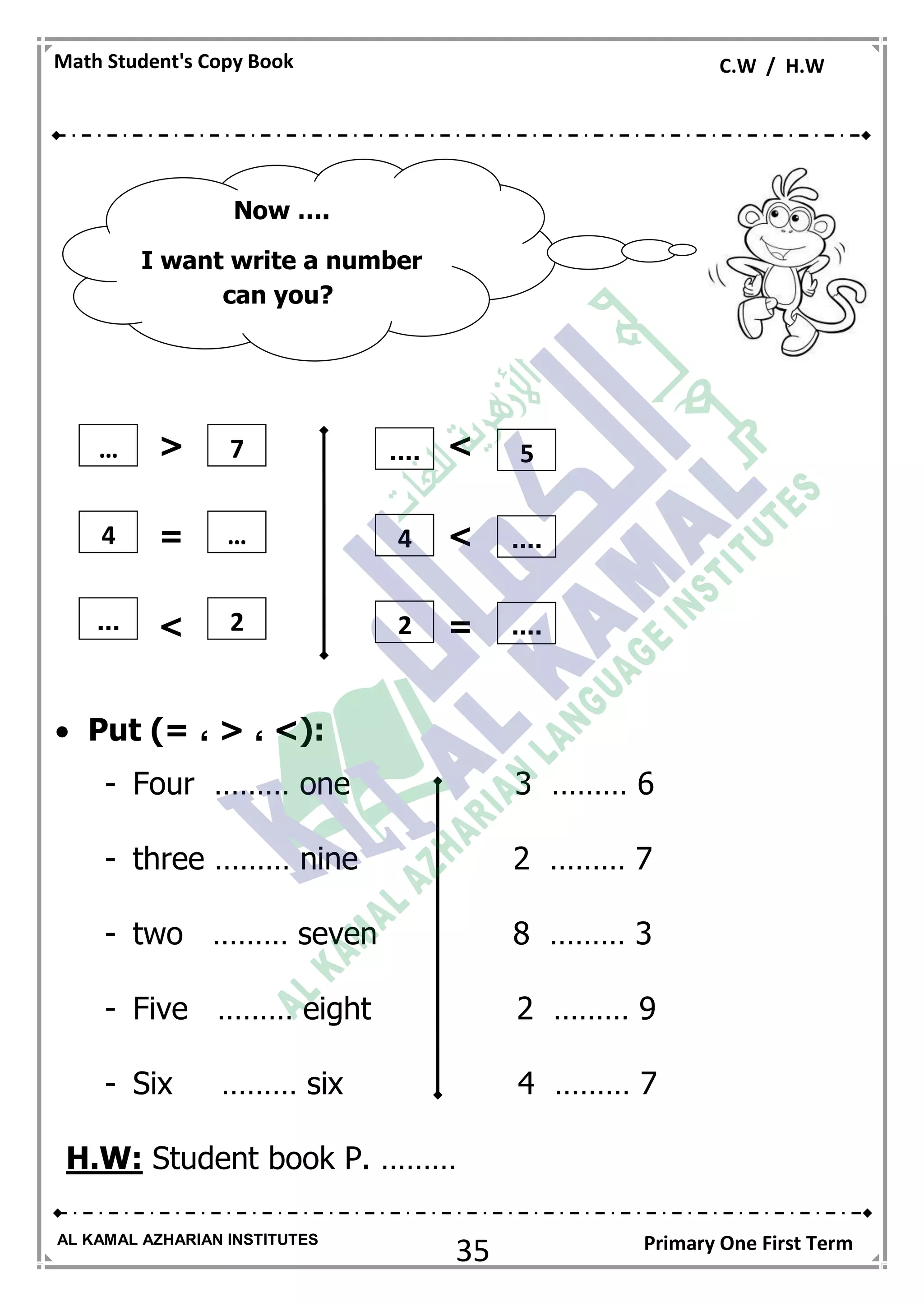 35
Math Student's Copy Book C.W / H.W
AL KAMAL AZHARIAN INSTITUTES Primary One First Term
< >
>=
> =
 Put )= ، < ، >(:
- Four ……… one 3 ……… 6
- three ……… nine 2 ……… 7
- two ……… seven 8 ……… 3
- Five ……… eight 2 ……… 9
- Six ……… six 4 ……… 7
H.W: Student book P. ………
Now ….
I want write a number
can you?
5… 7 ....
....4 … 4
....... 2 2
 