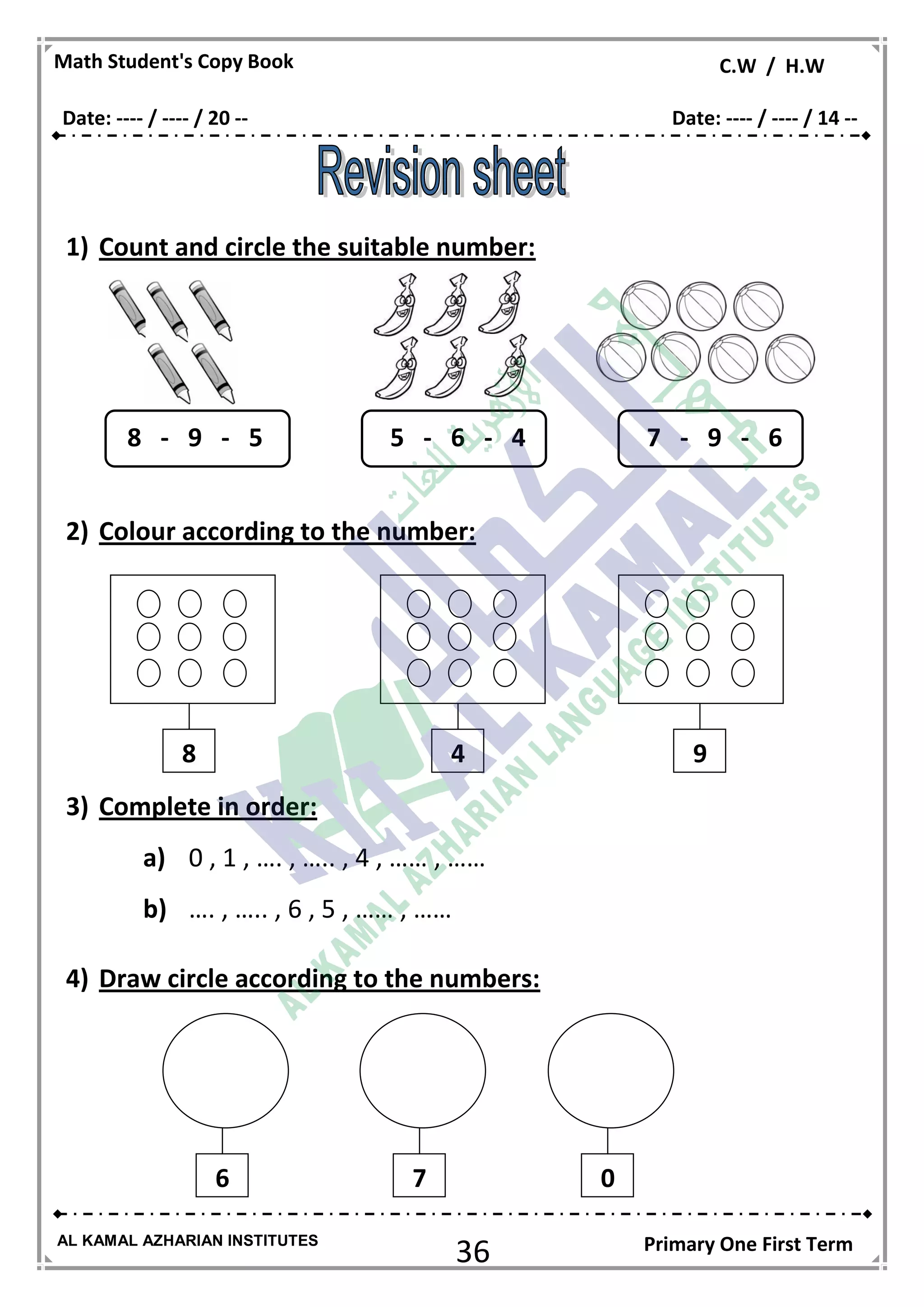 36
Math Student's Copy Book C.W / H.W
AL KAMAL AZHARIAN INSTITUTES Primary One First Term
1) Count and circle the suitable number:
2) Colour according to the number:
3) Complete in order:
a) 0 , 1 , …. , ….. , 4 , …… , ……
b) …. , ….. , 6 , 5 , …… , ……
4) Draw circle according to the numbers:
8 - 9 - 5 5 - 6 - 4 7 - 9 - 6
8 4 9
6 7 0
Date: ---- / ---- / 20 -- Date: ---- / ---- / 14 --
 