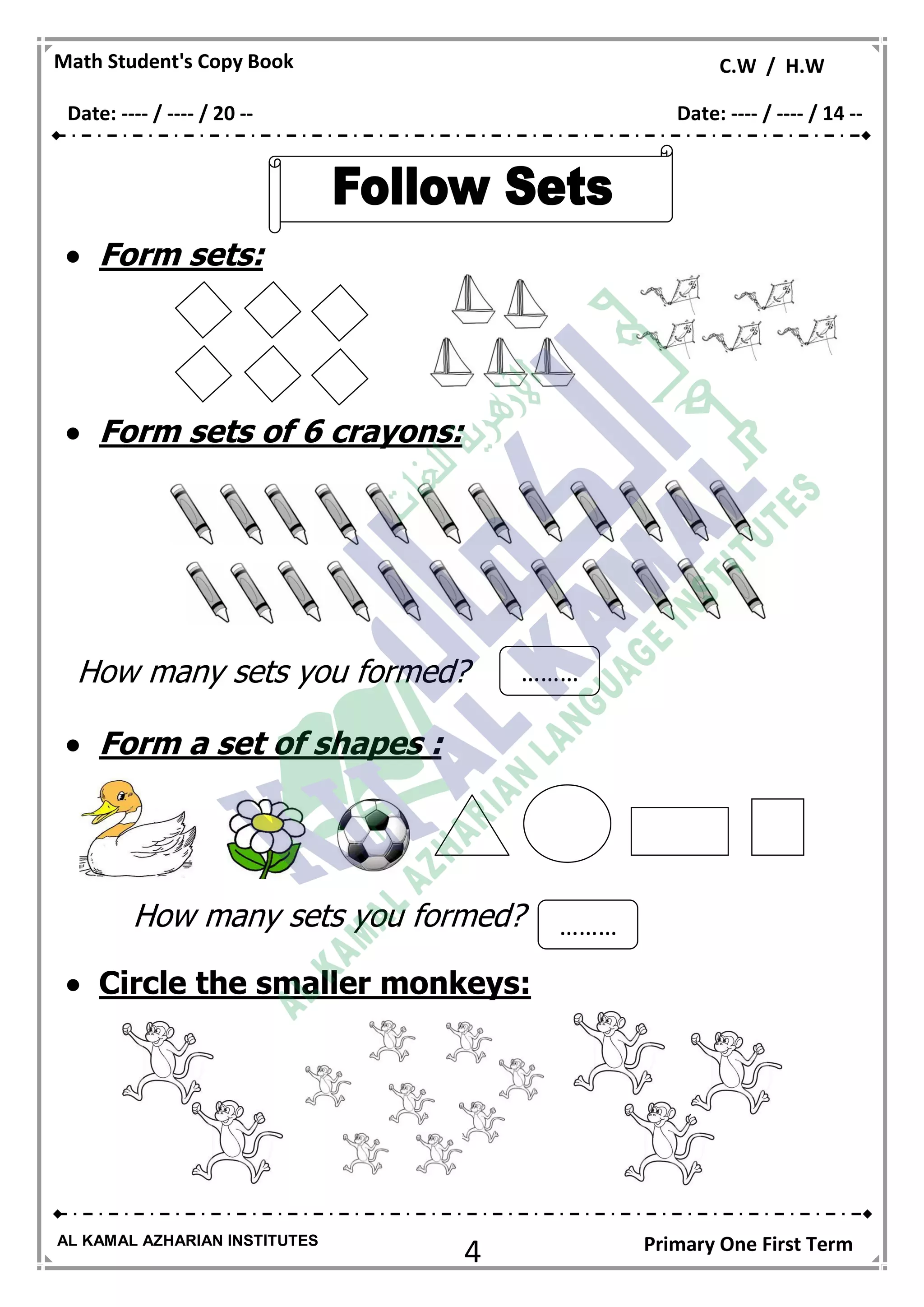4
Math Student's Copy Book C.W / H.W
AL KAMAL AZHARIAN INSTITUTES Primary One First Term
 Form sets:
 Form sets of 6 crayons:
How many sets you formed?
 Form a set of shapes :
How many sets you formed?
 Circle the smaller monkeys:
………
…
………
…
Date: ---- / ---- / 20 -- Date: ---- / ---- / 14 --
 
