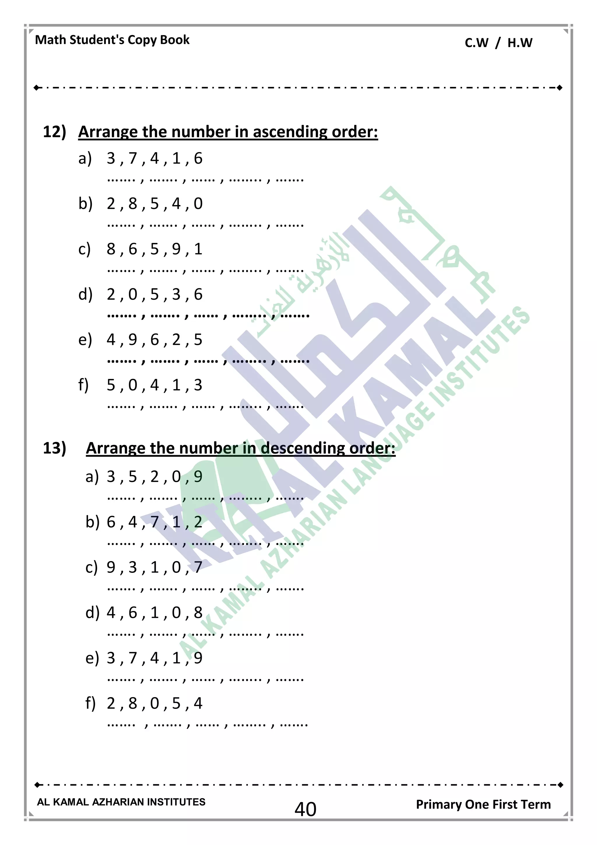 40
Math Student's Copy Book C.W / H.W
AL KAMAL AZHARIAN INSTITUTES Primary One First Term
12) Arrange the number in ascending order:
a) 3 , 7 , 4 , 1 , 6
……. , ……. , …… , …….. , …….
b) 2 , 8 , 5 , 4 , 0
……. , ……. , …… , …….. , …….
c) 8 , 6 , 5 , 9 , 1
……. , ……. , …… , …….. , …….
d) 2 , 0 , 5 , 3 , 6
……. , ……. , …… , …….. , …….
e) 4 , 9 , 6 , 2 , 5
……. , ……. , …… , …….. , …….
f) 5 , 0 , 4 , 1 , 3
……. , ……. , …… , …….. , …….
13) Arrange the number in descending order:
a) 3 , 5 , 2 , 0 , 9
……. , ……. , …… , …….. , …….
b) 6 , 4 , 7 , 1 , 2
……. , ……. , …… , …….. , …….
c) 9 , 3 , 1 , 0 , 7
……. , ……. , …… , …….. , …….
d) 4 , 6 , 1 , 0 , 8
……. , ……. , …… , …….. , …….
e) 3 , 7 , 4 , 1 , 9
……. , ……. , …… , …….. , …….
f) 2 , 8 , 0 , 5 , 4
……. , ……. , …… , …….. , …….
 