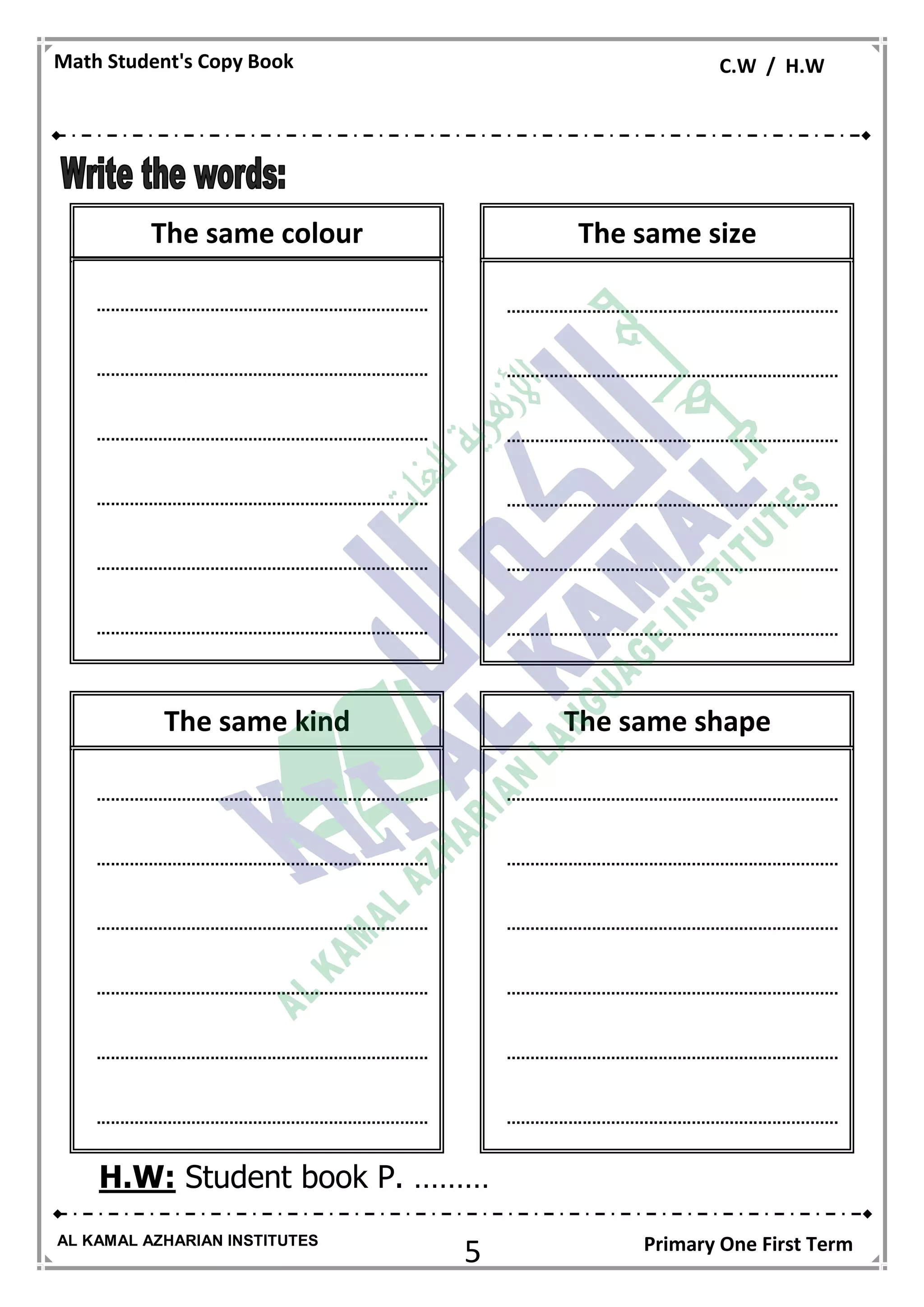 5
Math Student's Copy Book C.W / H.W
AL KAMAL AZHARIAN INSTITUTES Primary One First Term
H.W: Student book P. ………
The same size
......................................................................
......................................................................
......................................................................
......................................................................
......................................................................
......................................................................
The same kind
......................................................................
......................................................................
......................................................................
......................................................................
......................................................................
......................................................................
The same shape
......................................................................
......................................................................
......................................................................
......................................................................
......................................................................
......................................................................
The same colour
......................................................................
......................................................................
......................................................................
......................................................................
......................................................................
......................................................................
 