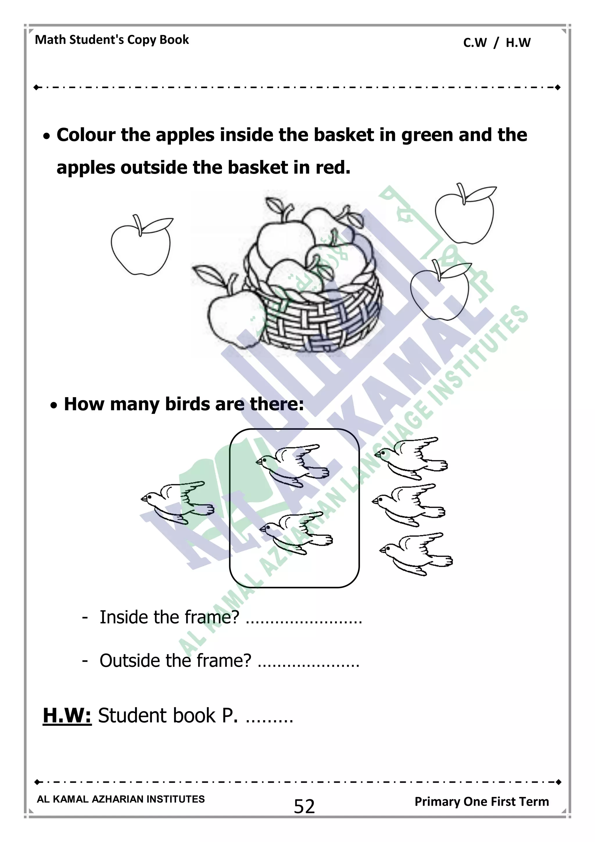 52
Math Student's Copy Book C.W / H.W
AL KAMAL AZHARIAN INSTITUTES Primary One First Term
 Colour the apples inside the basket in green and the
apples outside the basket in red.
 How many birds are there:
- Inside the frame? ……………………
- Outside the frame? …………………
H.W: Student book P. ………
 