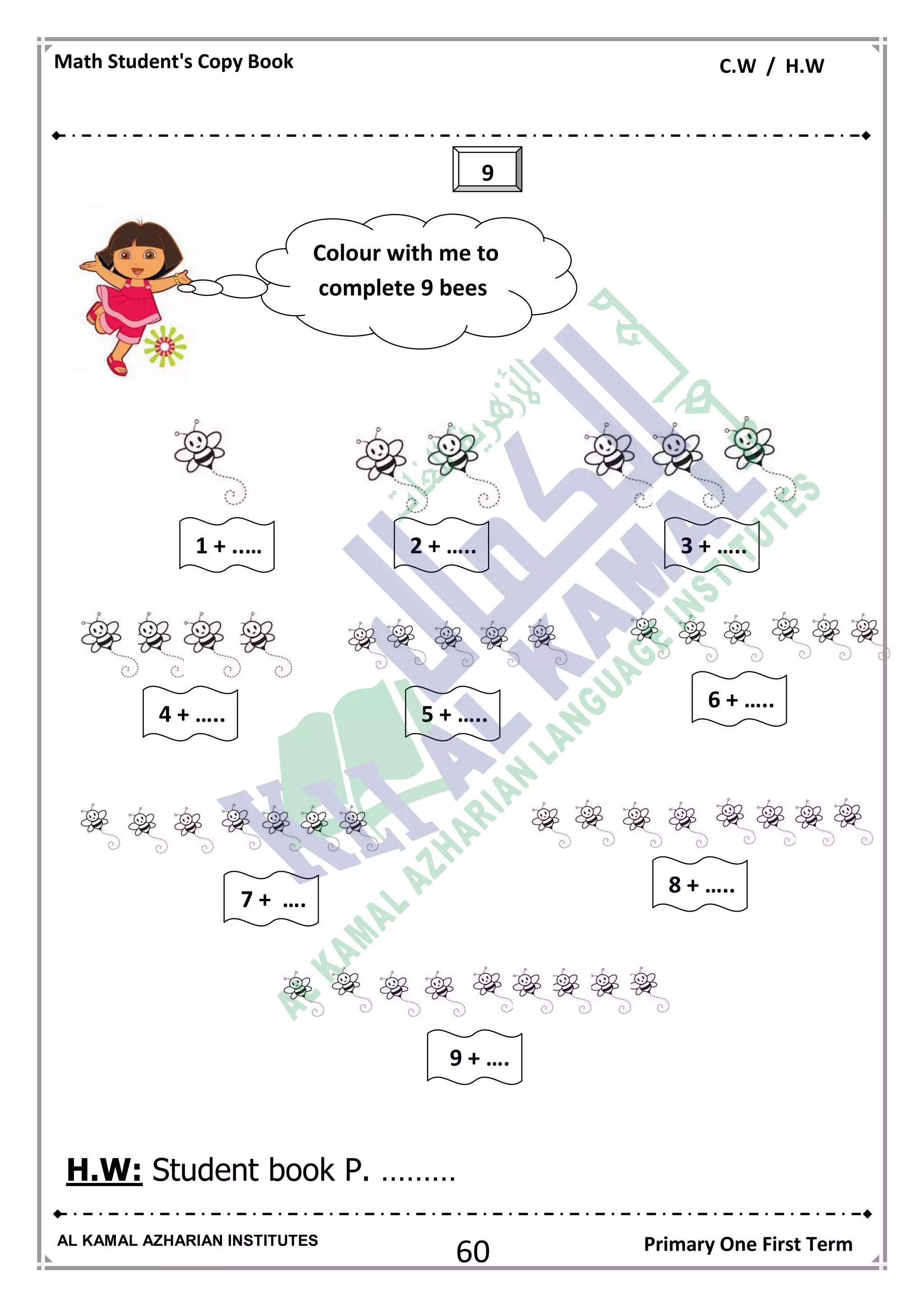 60
Math Student's Copy Book C.W / H.W
AL KAMAL AZHARIAN INSTITUTES Primary One First Term
H.W: Student book P. ………
9
Colour with me to
complete 9 bees
3 + …..2 + …..
6 + …..
1 + ..…
5 + …..4 + …..
8 + …..
7 + ….
9 + ….
 