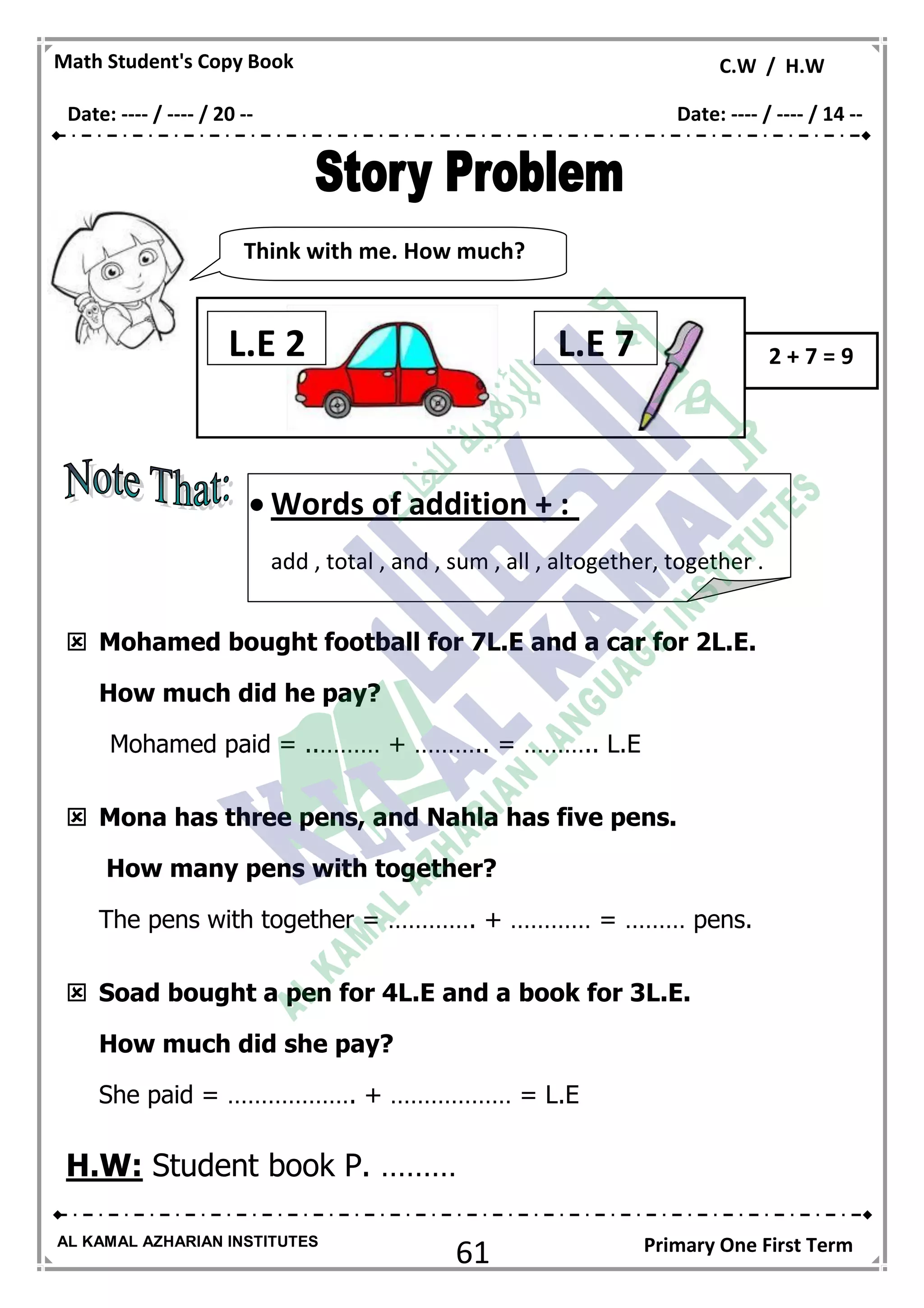 61
Math Student's Copy Book C.W / H.W
AL KAMAL AZHARIAN INSTITUTES Primary One First Term
 Mohamed bought football for 7L.E and a car for 2L.E.
How much did he pay?
Mohamed paid = ..……… + ……….. = ……….. L.E
 Mona has three pens, and Nahla has five pens.
How many pens with together?
The pens with together = …………. + ………… = ……… pens.
 Soad bought a pen for 4L.E and a book for 3L.E.
How much did she pay?
She paid = ………………. + ……………… = L.E
H.W: Student book P. ………
Think with me. How much?
much?
2 + 7 = 9L.E 2 L.E 7
 Words of addition + :
add , total , and , sum , all , altogether, together .
Date: ---- / ---- / 20 -- Date: ---- / ---- / 14 --
 