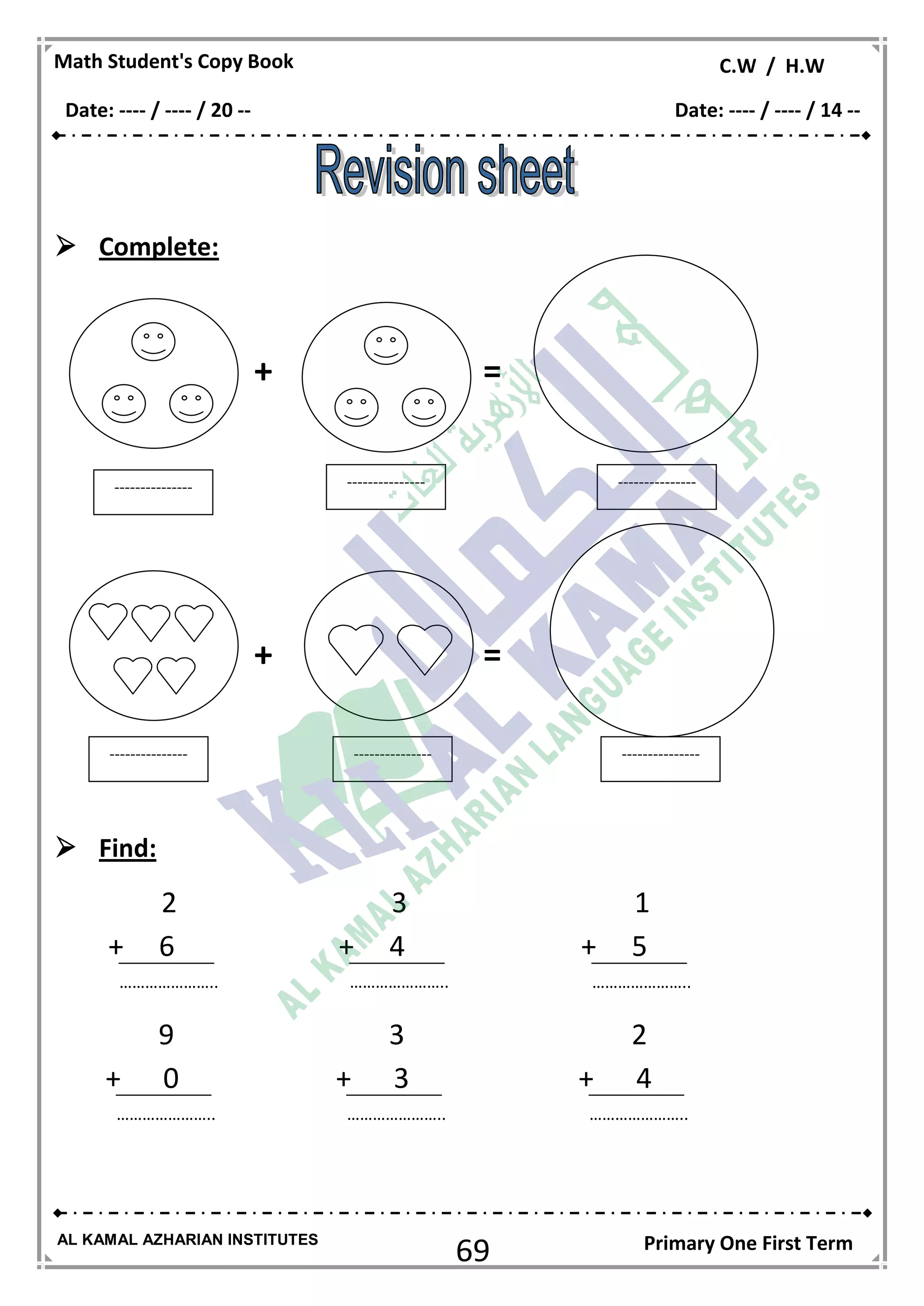 69
Math Student's Copy Book C.W / H.W
AL KAMAL AZHARIAN INSTITUTES Primary One First Term
 Complete:
+ =
+ =
 Find:
--------------- --------------- ---------------
--------------- --------------- ---------------
2
+ 6
…………………..
3
+ 4
…………………..
1
+ 5
…………………..
9
+ 0
…………………..
3
+ 3
…………………..
2
+ 4
…………………..
Date: ---- / ---- / 20 -- Date: ---- / ---- / 14 --
 