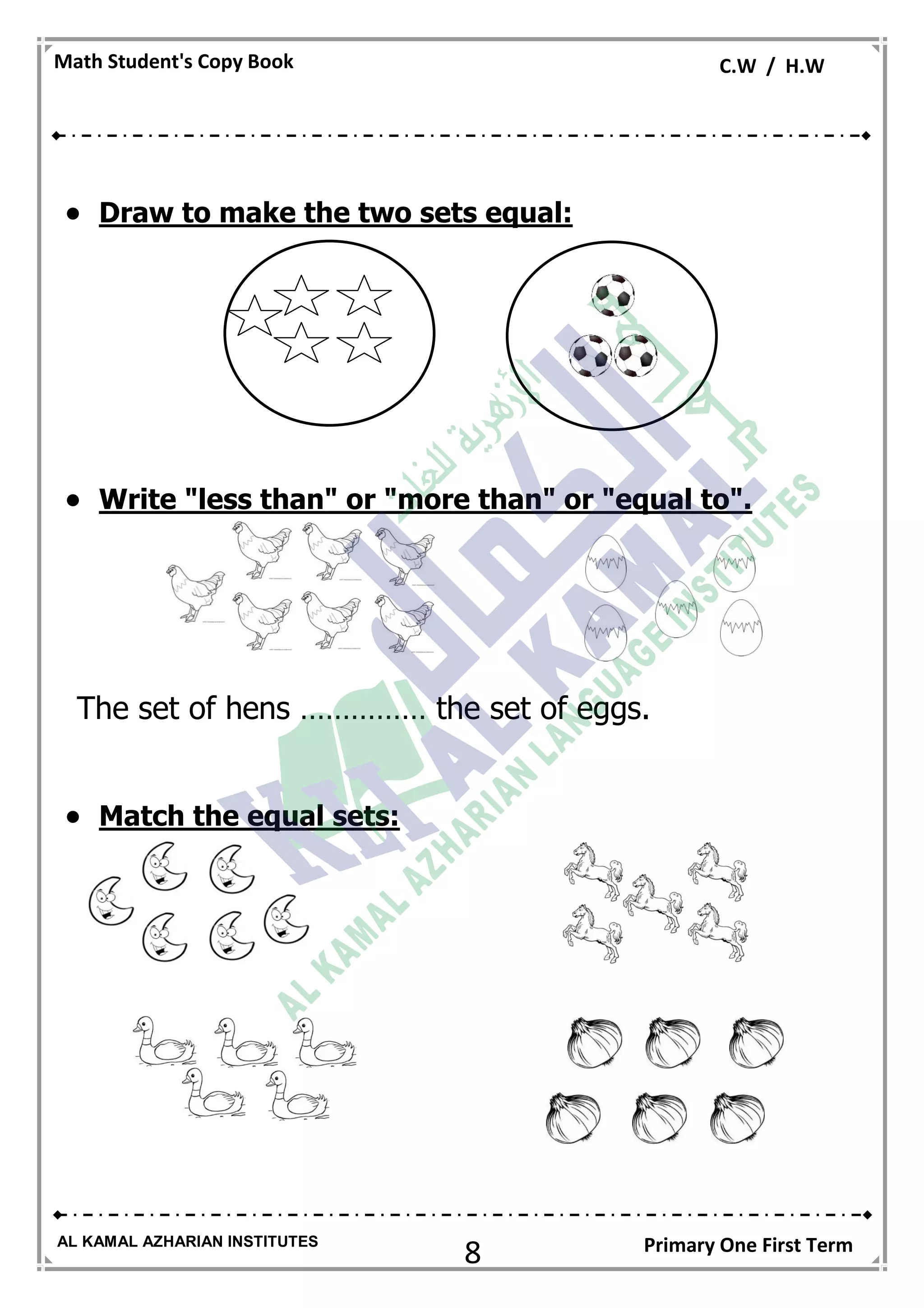 8
Math Student's Copy Book C.W / H.W
AL KAMAL AZHARIAN INSTITUTES Primary One First Term
 Draw to make the two sets equal:
 Write "less than" or "more than" or "equal to".
The set of hens …………… the set of eggs.
 Match the equal sets:
 