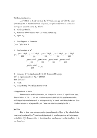 Mathematical process
         Use Table 1 to check whether the 0~9 numbers appear with the same
probability. If π has the random sequence, the probability will be same and
chi-square test will accept H0 below.
1. State hypothesis.
H0 : Numbers of 0~9 appear with the same probability.
H1 : reject H0 .


2. Find Degrees of Freedom
 10 − 1 2 − 1 = 9


3. Find number of X 2
       (93 − 100)2 (116 − 100)2 (103 − 100)2 (102 − 100)2 (93 − 100)2
X2 =              +            +            +            +
           100         100          100          100          100
                       (97 − 100)2 (94 − 100)2 (95 − 100)2 (101 − 100)2
                   +              +           +           +
                           100         100         100         100
                       (106 − 100)2
                   +                = 4.74
                           100


4. Compare X 2 to significance level of 9 degrees of freedom
10% of significance level X 2 = 14.6837
                            0.1

4.74 < 14.6837
5. result
H0 is rejected by 10% of significance level.


Interpretation of result
         As the result of chi-square test, H0 is rejected by 10% of significance level.
The numbers of the π are not random sequence and it is not good resource for
making secret code because it is more possibility to break a secret code rather than
random sequence. It is possible that there are some regularity in the π.


Validity
         The π is a very unique number in mathematics. Most of the other infinite
irrational numbers like 2, are found that the 0~9 numbers appear with the same
               1
probability ( ). However, the π is not random number and regularity of the π is
              10
not found yet.
 