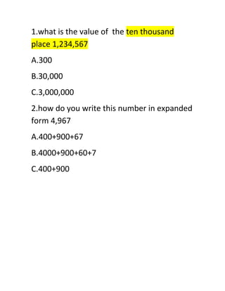 1.what is the value of the ten thousand 
place 1,234,567 
A.300 
B.30,000 
C.3,000,000 
2.how do you write this number in expanded 
form 4,967 
A.400+900+67 
B.4000+900+60+7 
C.400+900 
