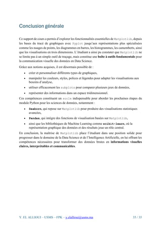 Y. EL ALLIOUI – USMS – FPK – y.elallioui@usms.ma 35 / 35
Conclusion générale
Ce support de cours a permis d’explorer les fonctionnalités essentielles de Matplotlib, depuis
les bases du tracé de graphiques avec Pyplot jusqu’aux représentations plus spécialisées
comme les nuages de points, les diagrammes en barres, les histogrammes, les camemberts, ainsi
que les visualisations en trois dimensions. L’étudiant a ainsi pu constater que Matplotlib ne
se limite pas à un simple outil de traçage, mais constitue une boîte à outils fondamentale pour
la communication visuelle des données en Data Science.
Grâce aux notions acquises, il est désormais possible de :
• créer et personnaliser différents types de graphiques,
• manipuler les couleurs, styles, polices et légendes pour adapter les visualisations aux
besoins d’analyse,
• utiliser efficacement les subplots pour comparer plusieurs jeux de données,
• représenter des informations dans un espace tridimensionnel.
Ces compétences constituent un socle indispensable pour aborder les prochaines étapes du
module Python pour les sciences de données, notamment :
• Seaborn, qui repose sur Matplotlib pour produire des visualisations statistiques
avancées,
• Pandas, qui intègre des fonctions de visualisation basées sur Matplotlib,
• ainsi que les bibliothèques de Machine Learning comme scikit-learn, où la
représentation graphique des données et des résultats joue un rôle central.
En conclusion, la maîtrise de Matplotlib place l’étudiant dans une position solide pour
progresser dans le domaine de la Data Science et de l’Intelligence Artificielle, en lui offrant les
compétences nécessaires pour transformer des données brutes en informations visuelles
claires, interprétables et communicables.
 