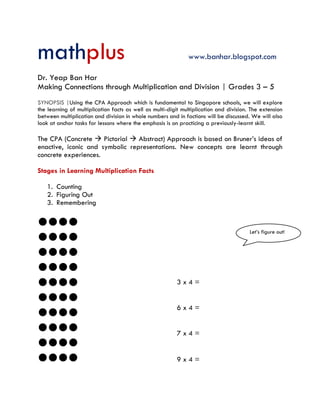 mathplus www.banhar.blogspot.com
Dr. Yeap Ban Har
Making Connections through Multiplication and Division | Grades 3 – 5
SYNOPSIS |Using the CPA Approach which is fundamental to Singapore schools, we will explore
the learning of multiplication facts as well as multi-digit multiplication and division. The extension
between multiplication and division in whole numbers and in factions will be discussed. We will also
look at anchor tasks for lessons where the emphasis is on practicing a previously-learnt skill.
The CPA (Concrete  Pictorial  Abstract) Approach is based on Bruner’s ideas of
enactive, iconic and symbolic representations. New concepts are learnt through
concrete experiences.
Stages in Learning Multiplication Facts
1. Counting
2. Figuring Out
3. Remembering










3 x 4 =
6 x 4 =
7 x 4 =
9 x 4 =
Let’s figure out!
 