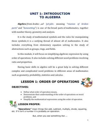 1
UNIT 1: INTRODUCTION
TO ALGEBRA
Algebra (from Arabic: ‫الجبر‬ (al-jabr, meaning "reunion of broken
parts" and "bonesetting") is one of the broad parts of mathematics, together
with number theory, geometry and analysis.
It is the study of mathematical symbols and the rules for manipulating
these symbols; it is a unifying thread of almost all of mathematics. It also
includes everything from elementary equation solving to the study of
abstractions such as groups, rings, and fields.
In this module, it will focus on simplifying algebraic expression by using
order of operations. It also includes solving different word problems involving
ratio and proportion.
Having basic skills in algebra will be a great help in solving different
complex and complicated word problems in different areas of mathematics
such as geometry, probability, statistics and calculus.
LESSON 1: ORDER OF OPERATIONS
OBJECTIVES:
 Define what order of operation means,
 Demonstrate their understanding of the order of operations on word
problems, and
 Simplify the mathematical expressions using the order of operation.
LESSON PROPER:
"Operations" mean things like add, subtract, multiply, divide, squaring,
etc. If it isn't a number it is probably an operation.
But, when you see something like ...
 