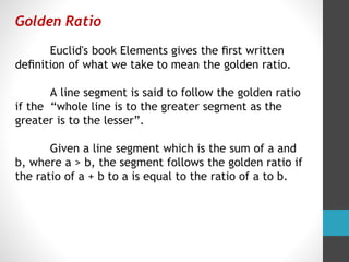 Golden Ratio
Euclid's book Elements gives the ﬁrst written
deﬁnition of what we take to mean the golden ratio.
A line segment is said to follow the golden ratio
if the “whole line is to the greater segment as the
greater is to the lesser”.
Given a line segment which is the sum of a and
b, where a > b, the segment follows the golden ratio if
the ratio of a + b to a is equal to the ratio of a to b.
 