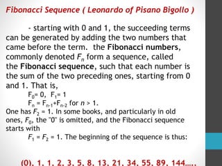 Fibonacci Sequence ( Leonardo of Pisano Bigollo )
- starting with 0 and 1, the succeeding terms
can be generated by adding the two numbers that
came before the term. the Fibonacci numbers,
commonly denoted Fn form a sequence, called
the Fibonacci sequence, such that each number is
the sum of the two preceding ones, starting from 0
and 1. That is,
F0= 0, F1= 1
Fn = Fn-1+Fn-2 for n > 1.
One has F2 = 1. In some books, and particularly in old
ones, F0, the "0" is omitted, and the Fibonacci sequence
starts with
F1 = F2 = 1. The beginning of the sequence is thus:
(0), 1, 1, 2, 3, 5, 8, 13, 21, 34, 55, 89, 144…..
 