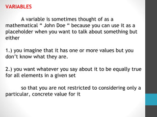 VARIABLES
A variable is sometimes thought of as a
mathematical “ John Doe “ because you can use it as a
placeholder when you want to talk about something but
either
1.) you imagine that it has one or more values but you
don’t know what they are.
2.) you want whatever you say about it to be equally true
for all elements in a given set
so that you are not restricted to considering only a
particular, concrete value for it
 