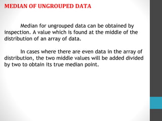 MEDIAN OF UNGROUPED DATA
Median for ungrouped data can be obtained by
inspection. A value which is found at the middle of the
distribution of an array of data.
In cases where there are even data in the array of
distribution, the two middle values will be added divided
by two to obtain its true median point.
 