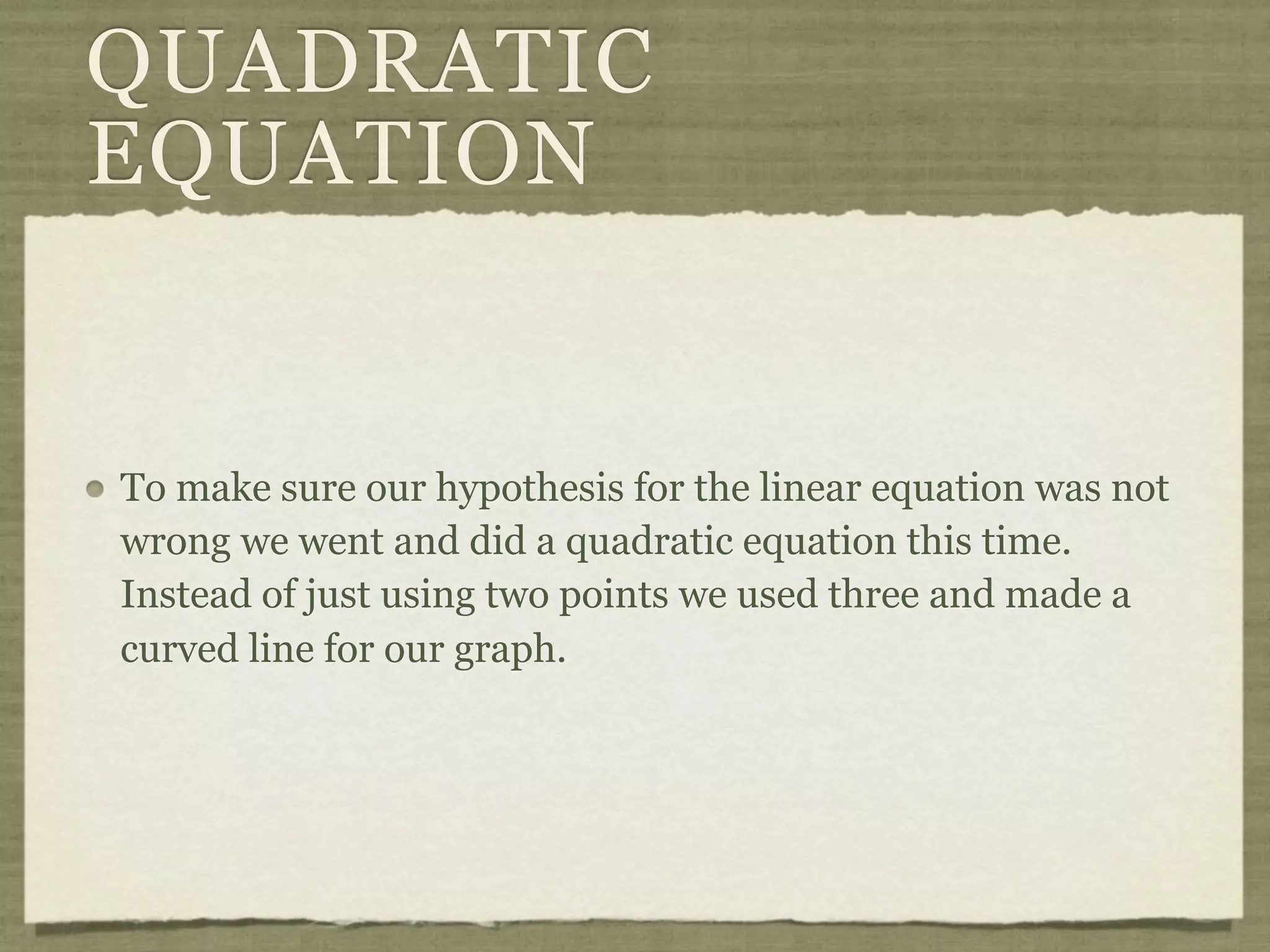 QUADRATIC
EQUATION
To make sure our hypothesis for the linear equation was not
wrong we went and did a quadratic equation this time.
Instead of just using two points we used three and made a
curved line for our graph.