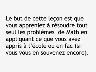 Le but de cette leçon est que vous appreniez à résoudre tout seul les problèmes  de Math en appliquant ce que vous avez appris à l’école ou en fac (si vous vous en souvenez encore). 
