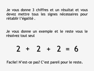 Je vous donne un exemple et le reste vous le résolvez tout seul Je vous donne 3 chiffres et un résultat et vous devez mettre tous les signes nécessaires pour rétablir l’égalité . 2  2  2  =  6 + + Facile! N’est-ce pas? C’est pareil pour le reste . 