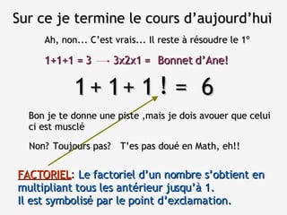 Sur ce je termine le cours d’aujourd’hui Ah, non... C’est vrais... Il reste à résoudre le 1º 1  1  1  =  6 Bon je te donne une piste ,mais je dois avouer que celui ci est musclé + + Non? ! T’es pas doué en Math, eh!! Toujours pas? FACTORIEL :  Le factoriel d’un nombre s’obtient en multipliant tous les antérieur jusqu’à 1.  Il est symbolisé par le point d’exclamation. 1+1+1 = 3 3x2x1 = Bonnet d’Ane! 