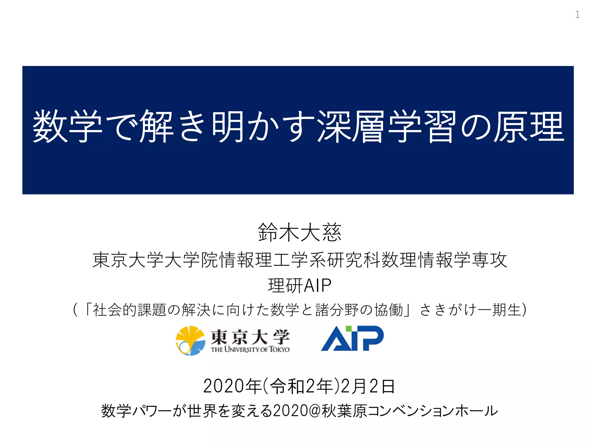 数学で解き明かす深層学習の原理
鈴木大慈
東京大学大学院情報理工学系研究科数理情報学専攻
理研AIP
(「社会的課題の解決に向けた数学と諸分野の協働」さきがけ一期生)
2020年(令和2年)2月2日
数学パワーが世界を変える2020@秋葉原コンベンションホール
1
 