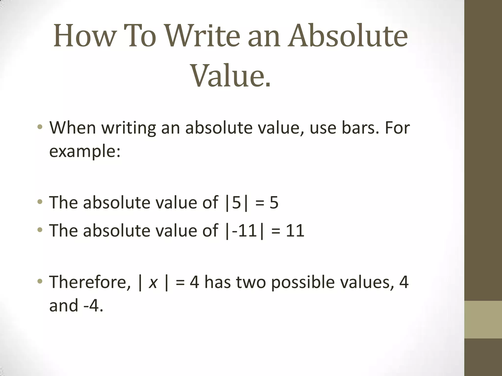 How To Write an Absolute Value.When writing an absolute value, use bars. For example:The absolute value of |5| = 5The absolute value of |-11| = 11 Therefore, | x | = 4 has two possible values, 4 and -4.