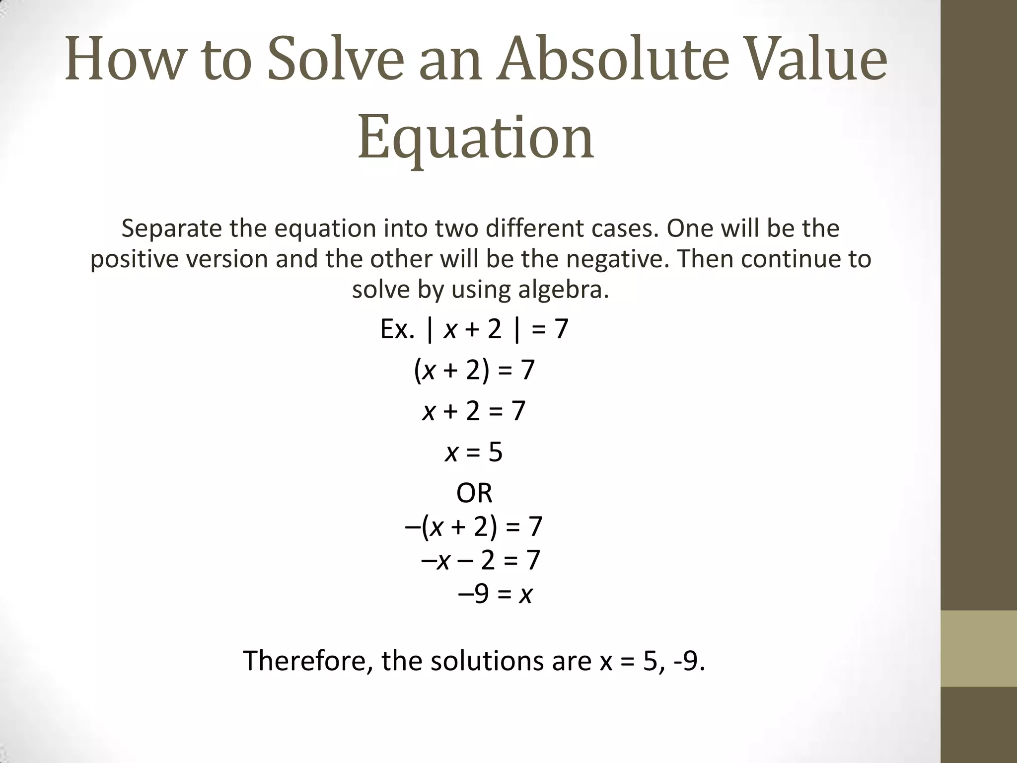 How to Solve an Absolute Value EquationSeparate the equation into two different cases. One will be the positive version and the other will be the negative. Then continue to solve by using algebra.Ex. | x + 2 | = 7(x + 2) = 7x+ 2 = 7x= 5OR–(x + 2) = 7   –x – 2 = 7–9 = x Therefore, the solutions are x = 5, -9.