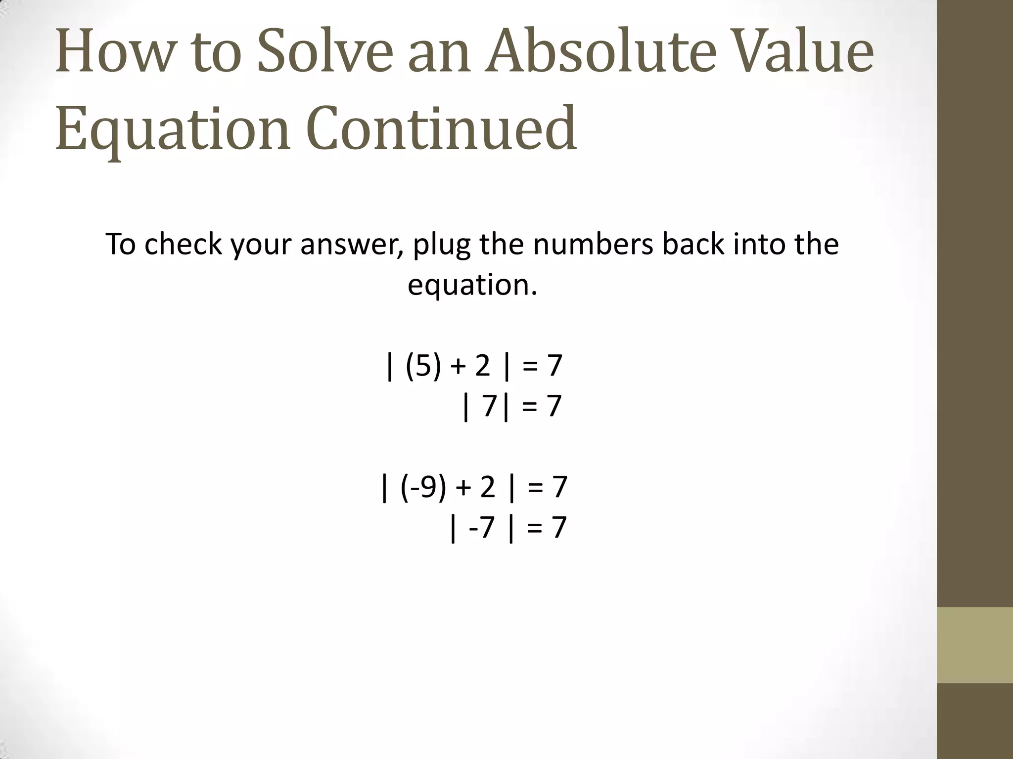 How to Solve an Absolute Value Equation ContinuedTo check your answer, plug the numbers back into the equation.| (5) + 2 | = 7          | 7| = 7| (-9) + 2 | = 7         | -7 | = 7
