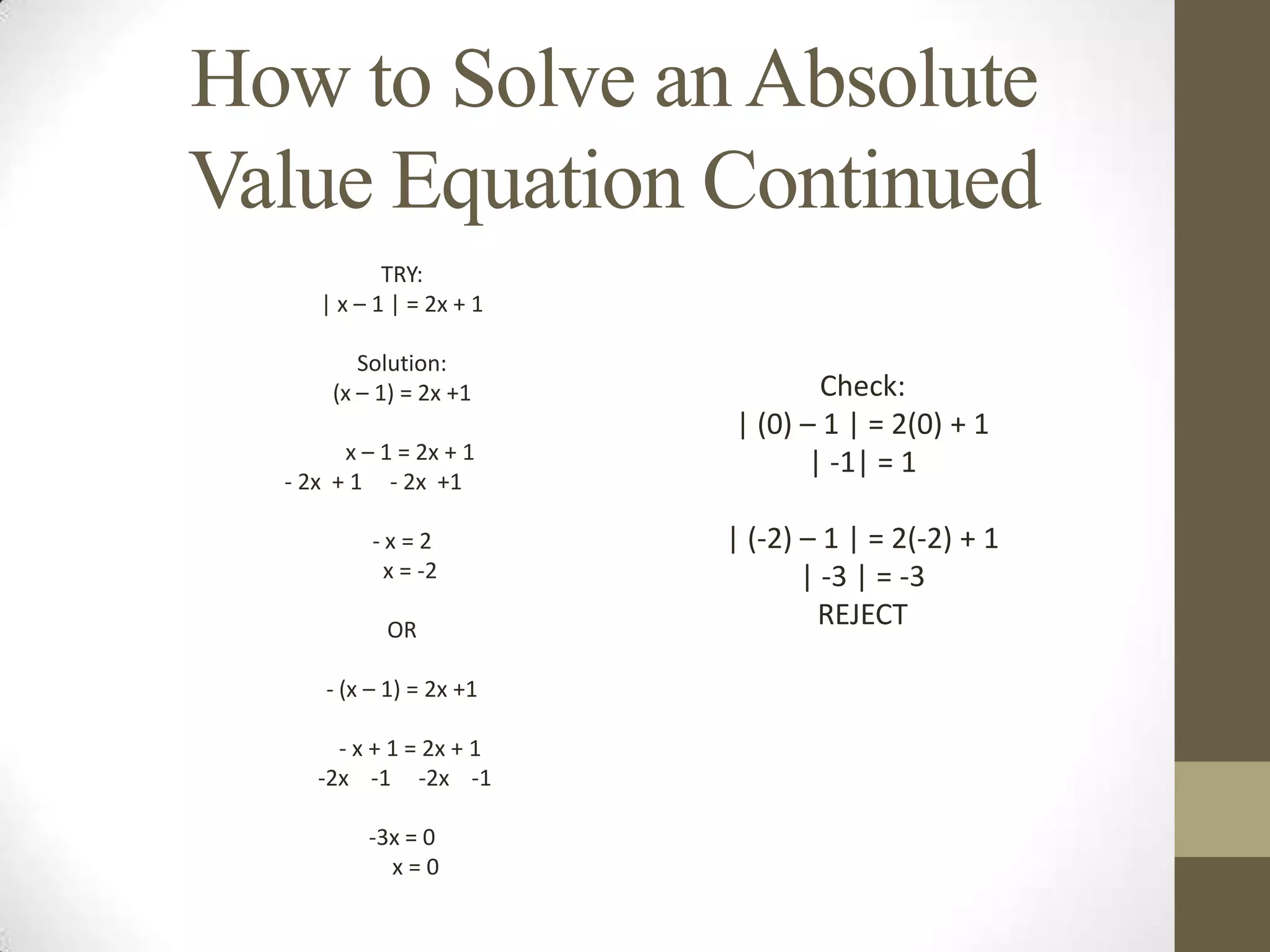 How to Solve an Absolute Value Equation Continued TRY:| x – 1 | = 2x + 1 Solution:(x – 1) = 2x +1   x – 1 = 2x + 1                                  - 2x  + 1     - 2x  +1  - x = 2   x = -2 OR - (x – 1) = 2x +1   - x + 1 = 2x + 1 -2x    -1     -2x    -1 -3x = 0     x = 0Check:| (0) – 1 | = 2(0) + 1| -1| = 1 | (-2) – 1 | = 2(-2) + 1| -3 | = -3REJECT