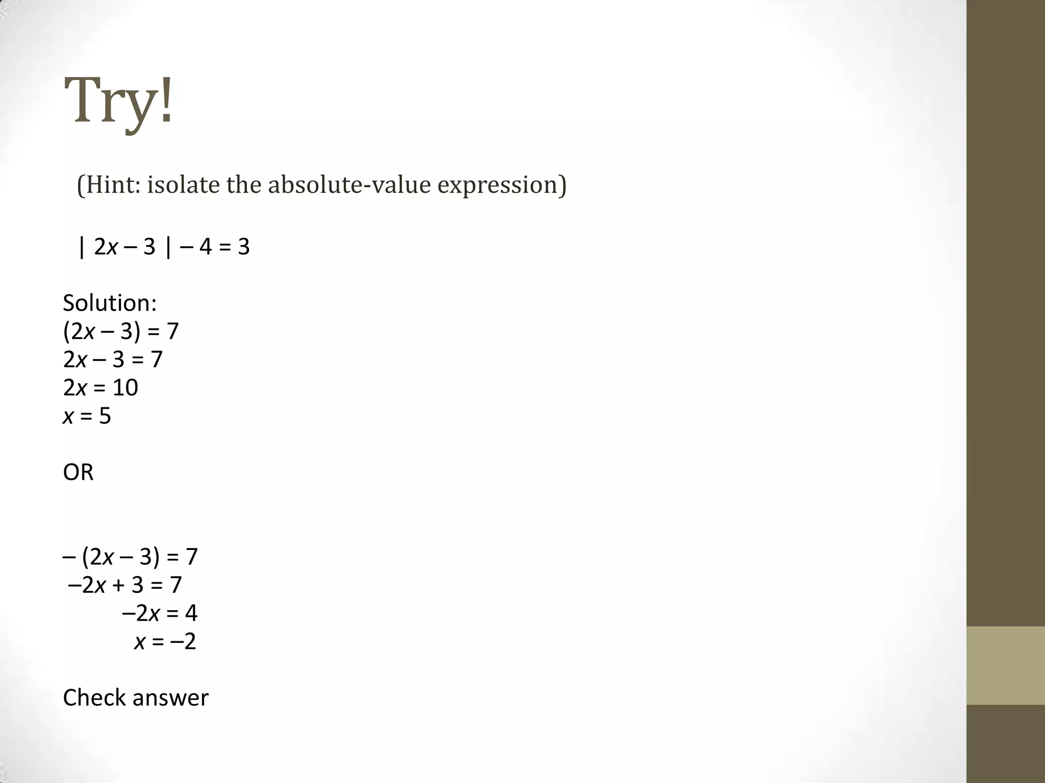 Try!(Hint: isolate the absolute-value expression)| 2x – 3 | – 4 = 3Solution:(2x – 3) = 7         2x– 3 = 7           2x= 10 x= 5  OR – (2x – 3) = 7 –2x + 3 = 7           –2x = 4            x = –2 Check answer