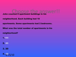 Choose the answer!!
John counted 8 apartment buildings in his

neighborhood. Each building had 10

apartments. Some apartments had 2 bedrooms.

What was the total number of apartments in his

neighborhood?

1.160

2. 80

3. 20

4. 18
  4/15/10
 