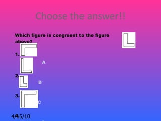 Choose the answer!!
 Which figure is congruent to the figure
 above?

 1.
              A


 2.
          B


 3.
          C


 4.
4/15/10
 