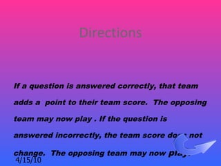 Directions


If a question is answered correctly, that team

adds a point to their team score. The opposing

team may now play . If the question is

answered incorrectly, the team score does not

change. The opposing team may now play.
4/15/10
 