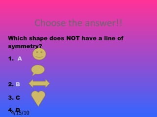 Choose the answer!!
Which shape does NOT have a line of
symmetry? 

1. A



2. B

3. C

4. D
 4/15/10
 